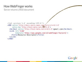 How WebFinger works
Server returns LRDD document




   <?xml version='1.0' encoding='UTF-8'?>
   <XRD xmlns='http://docs.oasis-open.org/ns/xri/xrd-1.0'
        xmlns:hm='http://host-meta.net/xrd/1.0'>
     <hm:Host xmlns='http://host-meta.net/xrd/1.0'>gmail.com</hm:Host>
     <Link rel='lrdd'
           template='http://www.google.com/s2/webfinger/?q={uri}'>
       <Title>Resource Descriptor</Title>
     </Link>
   </XRD>
 