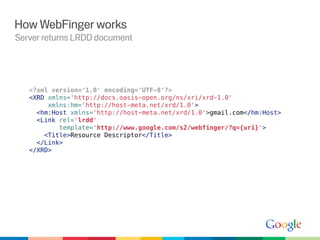 How WebFinger works
Server returns LRDD document




   <?xml version='1.0' encoding='UTF-8'?>
   <XRD xmlns='http://docs.oasis-open.org/ns/xri/xrd-1.0'
        xmlns:hm='http://host-meta.net/xrd/1.0'>
     <hm:Host xmlns='http://host-meta.net/xrd/1.0'>gmail.com</hm:Host>
     <Link rel='lrdd'
           template='http://www.google.com/s2/webfinger/?q={uri}'>
       <Title>Resource Descriptor</Title>
     </Link>
   </XRD>
 