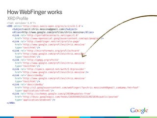 How WebFinger works
XRD Profile
<?xml version='1.0'?>
<XRD xmlns='http://docs.oasis-open.org/ns/xri/xrd-1.0'>
    <Subject>acct:chris.messina@gmail.com</Subject>
    <Alias>http://www.google.com/profiles/chris.messina</Alias>
    <Link rel='http://portablecontacts.net/spec/1.0'
      href='http://www-opensocial.googleusercontent.com/api/people/'/>
    <Link rel='http://webfinger.net/rel/profile-page'
      href='http://www.google.com/profiles/chris.messina'
      type='text/html'/>
    <Link rel='http://microformats.org/profile/hcard'
      href='http://www.google.com/profiles/chris.messina'
      type='text/html'/>
    <Link rel='http://gmpg.org/xfn/11'
      href='http://www.google.com/profiles/chris.messina'
      type='text/html'/>
    <Link rel='http://specs.openid.net/auth/2.0/provider'
      href='http://www.google.com/profiles/chris.messina'/>
    <Link rel='describedby'
      href='http://www.google.com/profiles/chris.messina'
      type='text/html'/>
    <Link rel='describedby'
      href='http://s2.googleusercontent.com/webfinger/?q=chris.messina%40gmail.com&amp;fmt=foaf'
      type='application/rdf+xml'/>
    <Link rel='http://schemas.google.com/g/2010#updates-from'
      href='http://buzz.googleapis.com/feeds/102034052532213921839/public/posted'
      type='application/atom+xml'/>
</XRD>
 