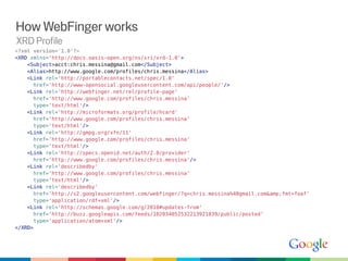 How WebFinger works
XRD Profile
<?xml version='1.0'?>
<XRD xmlns='http://docs.oasis-open.org/ns/xri/xrd-1.0'>
    <Subject>acct:chris.messina@gmail.com</Subject>
    <Alias>http://www.google.com/profiles/chris.messina</Alias>
    <Link rel='http://portablecontacts.net/spec/1.0'
      href='http://www-opensocial.googleusercontent.com/api/people/'/>
    <Link rel='http://webfinger.net/rel/profile-page'
      href='http://www.google.com/profiles/chris.messina'
      type='text/html'/>
    <Link rel='http://microformats.org/profile/hcard'
      href='http://www.google.com/profiles/chris.messina'
      type='text/html'/>
    <Link rel='http://gmpg.org/xfn/11'
      href='http://www.google.com/profiles/chris.messina'
      type='text/html'/>
    <Link rel='http://specs.openid.net/auth/2.0/provider'
      href='http://www.google.com/profiles/chris.messina'/>
    <Link rel='describedby'
      href='http://www.google.com/profiles/chris.messina'
      type='text/html'/>
    <Link rel='describedby'
      href='http://s2.googleusercontent.com/webfinger/?q=chris.messina%40gmail.com&amp;fmt=foaf'
      type='application/rdf+xml'/>
    <Link rel='http://schemas.google.com/g/2010#updates-from'
      href='http://buzz.googleapis.com/feeds/102034052532213921839/public/posted'
      type='application/atom+xml'/>
</XRD>
 