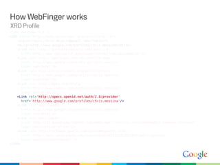 How WebFinger works
XRD Profile
<?xml version='1.0'?>
<XRD xmlns='http://docs.oasis-open.org/ns/xri/xrd-1.0'>
    <Subject>acct:chris.messina@gmail.com</Subject>
    <Alias>http://www.google.com/profiles/chris.messina</Alias>
    <Link rel='http://portablecontacts.net/spec/1.0'
      href='http://www-opensocial.googleusercontent.com/api/people/'/>
    <Link rel='http://webfinger.net/rel/profile-page'
      href='http://www.google.com/profiles/chris.messina'
      type='text/html'/>
    <Link rel='http://microformats.org/profile/hcard'
      href='http://www.google.com/profiles/chris.messina'
      type='text/html'/>
    <Link rel='http://gmpg.org/xfn/11'
      href='http://www.google.com/profiles/chris.messina'
      type='text/html'/>
    <Link rel='http://specs.openid.net/auth/2.0/provider'
      href='http://www.google.com/profiles/chris.messina'/>
    <Link rel='describedby'
      href='http://www.google.com/profiles/chris.messina'
      type='text/html'/>
    <Link rel='describedby'
      href='http://s2.googleusercontent.com/webfinger/?q=chris.messina%40gmail.com&amp;fmt=foaf'
      type='application/rdf+xml'/>
    <Link rel='http://schemas.google.com/g/2010#updates-from'
      href='http://buzz.googleapis.com/feeds/102034052532213921839/public/posted'
      type='application/atom+xml'/>
</XRD>
 