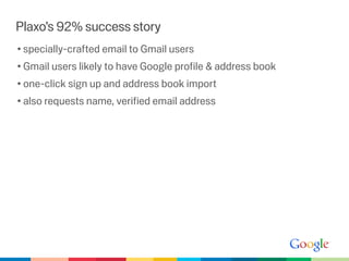 Plaxo’s 92% success story
• specially-crafted email to Gmail users
• Gmail users likely to have Google proﬁle & address book
• one-click sign up and address book import
• also requests name, veriﬁed email address
 