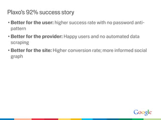 Plaxo’s 92% success story
• Better for the user: higher success rate with no password anti-
  pattern
• Better for the provider: Happy users and no automated data
  scraping
• Better for the site: Higher conversion rate; more informed social
  graph
 