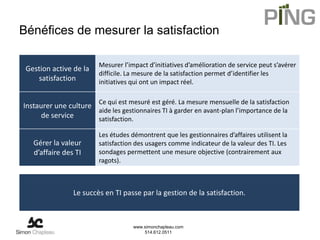 Bénéfices de mesurer la satisfaction

                         Mesurer l’impact d’initiatives d’amélioration de service peut s’avérer
 Gestion active de la
                         difficile. La mesure de la satisfaction permet d’identifier les
    satisfaction         initiatives qui ont un impact réel.


Instaurer une culture Ce qui est mesuré est géré. La mesure mensuelle de la satisfaction
                      aide les gestionnaires TI à garder en avant-plan l’importance de la
     de service       satisfaction.

                         Les études démontrent que les gestionnaires d’affaires utilisent la
   Gérer la valeur       satisfaction des usagers comme indicateur de la valeur des TI. Les
   d’affaire des TI      sondages permettent une mesure objective (contrairement aux
                         ragots).



                Le succès en TI passe par la gestion de la satisfaction.



                                     www.simonchapleau.com
                                         514.612.0511
 