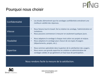 Pourquoi nous choisir

                       •   Les études démontrent que les sondages confidentiels entraînent une
Confidentialité            meilleure validité des réponses.


                       •   Nous faisons tout le travail. De la création du sondage, l’administration et
Vitesse                    invitations.
                       •   Nous pouvons commencer à mesurer en seulement quelques jours.

                       •   Nous adaptons le sondage à chaque mois selon vos projets et enjeux.
Flexibilité            •   Nous adaptons le sondage pour chacun de vos types d’usagers
                           (départements, projets, etc.).

                       •   Nous sommes spécialisés dans la gestion de la satisfaction des usagers.
Expertise              •   Nous avons une grande expertise en création et administration de
                           sondages valides et qui génèrent un haut taux de participation.



                  Nous rendons facile la mesure de la satisfaction.


                                     www.simonchapleau.com
                                         514.612.0511
 