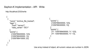 Xephon-K Implementation - API Write
[
{
"name": "archive_file_tracked",
"tags": {
"host": "server1",
"data_center": "DC1"
},
"points": [
[1359788400000, 123],
[1359788300000, 13],
[1359788410000, 23]
]
}
]
http://localhost:2333/write
{
"points": [
[1359788400000, 123],
[1359788300000, 13],
],
"points": [
{"t": 1359788400000, "v": 123},
{"t": 1359788300000, "v": 13},
]
}
Use array instead of object, all numeric values are number in JSON
 