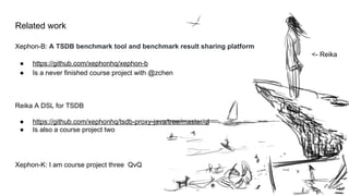 Related work
Xephon-B: A TSDB benchmark tool and benchmark result sharing platform
● https://github.com/xephonhq/xephon-b
● Is a never finished course project with @zchen
Reika A DSL for TSDB
● https://github.com/xephonhq/tsdb-proxy-java/tree/master/ql
● Is also a course project two
Xephon-K: I am course project three QvQ
<- Reika
 