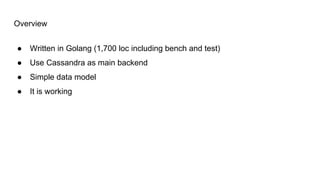 Overview
● Written in Golang (1,700 loc including bench and test)
● Use Cassandra as main backend
● Simple data model
● It is working
 