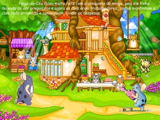   Pingo-de-Céu ficou muito feliz com a conquista do amigo, pois ele tinha deixado de ser preguiçoso e agora os dois eram trabalhadores, juntos mantinham a casa toda arrumada e conseguiam dividir as despesas. 