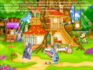 Com o passar dos dias, os pingos perceberam que seus vizinhos, os Três Porquinhos, eram muito relaxados, não cuidavam de suas casas e o lixo se acumulava no quintal. Vendo o descuido dos Porquinhos, os Pingos decidiram dar uma ajudinha para que eles também se tornassem trabalhadores. 