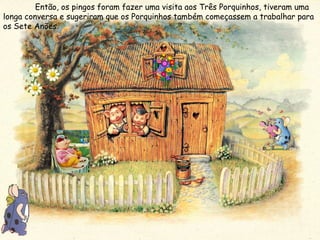 Então, os pingos foram fazer uma visita aos Três Porquinhos, tiveram uma longa conversa e sugeriram que os Porquinhos também começassem a trabalhar para os Sete Anões.  