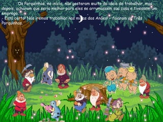 Os Porquinhos, no início, não gostaram muito da ideia de trabalhar, mas, depois, acharam que seria melhor para eles se arrumassem sua casa e tivessem um emprego. - Está certo! Nós iremos trabalhar nas minas dos Anões! – falaram os Três Porquinhos. 