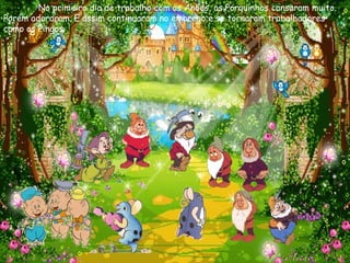 No primeiro dia de trabalho com os Anões, os Porquinhos cansaram muito. Porém adoraram. E assim continuaram no emprego e se tornaram trabalhadores como os Pingos. 