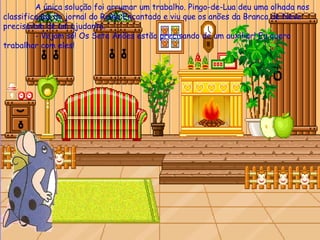 A única solução foi arrumar um trabalho. Pingo-de-Lua deu uma olhada nos classificados do jornal do Reino Encantado e viu que os anões da Branca de Neve precisavam de um ajudante. - Vejam só! Os Sete Anões estão precisando de um auxiliar! Eu quero trabalhar com eles! 