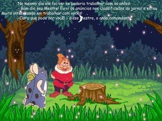 No mesmo dia ele foi ver se poderia trabalhar com os anões. - Bom dia seu Mestre! Eu vi os anúncios nos classificados do jornal e estou muito interessado em trabalhar com vocês! -Claro que pode ser você! – disse Mestre, o anão comandante. 