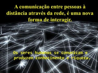 A comunicação entre pessoas à
distância através da rede, é uma nova
forma de interagir.
Os seres humanos se comunicam e
produzem conhecimento e riqueza.
 