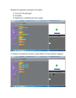 Después los siguientes comandos en la pelota

   1) Al resivir“fin del juego”
   2) Esconder
   3) Duplicarlo y cambiarlo por nuevo juego




Y cambiar el morado por mostrar y pasar ambos a las dos últimas imágenes
 
