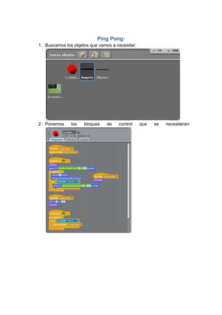 Ping Pong:
1. Buscamos los objetos que vamos a necesitar:




2. Ponemos     los   bloques    de   control     que   se   necesitaran:
 