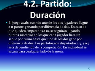 4.2. Partido: 
Duración 
 El juego acaba cuando uno de los dos jugadores llegue 
a 11 puntos ganando por diferencia de dos. En caso de 
que queden empatados a 10, se seguirán jugando 
puntos sucesivos en los que cada jugador hará un 
saque por turno hasta que uno de los dos gane por 
diferencia de dos. Los partidos son disputados a 3, 5 ó 7 
sets dependiendo de la competición. En individual se 
sacará para cualquier lado de la mesa. 
17 
 