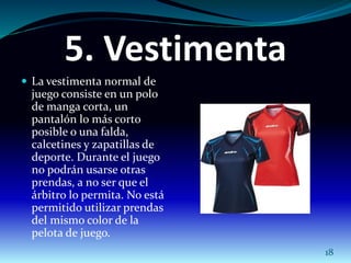5. Vestimenta 
 La vestimenta normal de 
juego consiste en un polo 
de manga corta, un 
pantalón lo más corto 
posible o una falda, 
calcetines y zapatillas de 
deporte. Durante el juego 
no podrán usarse otras 
prendas, a no ser que el 
árbitro lo permita. No está 
permitido utilizar prendas 
del mismo color de la 
pelota de juego. 
18 
 