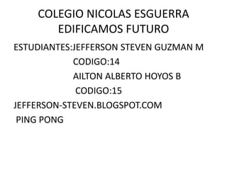 COLEGIO NICOLAS ESGUERRA
       EDIFICAMOS FUTURO
ESTUDIANTES:JEFFERSON STEVEN GUZMAN M
            CODIGO:14
            AILTON ALBERTO HOYOS B
             CODIGO:15
JEFFERSON-STEVEN.BLOGSPOT.COM
 PING PONG
 