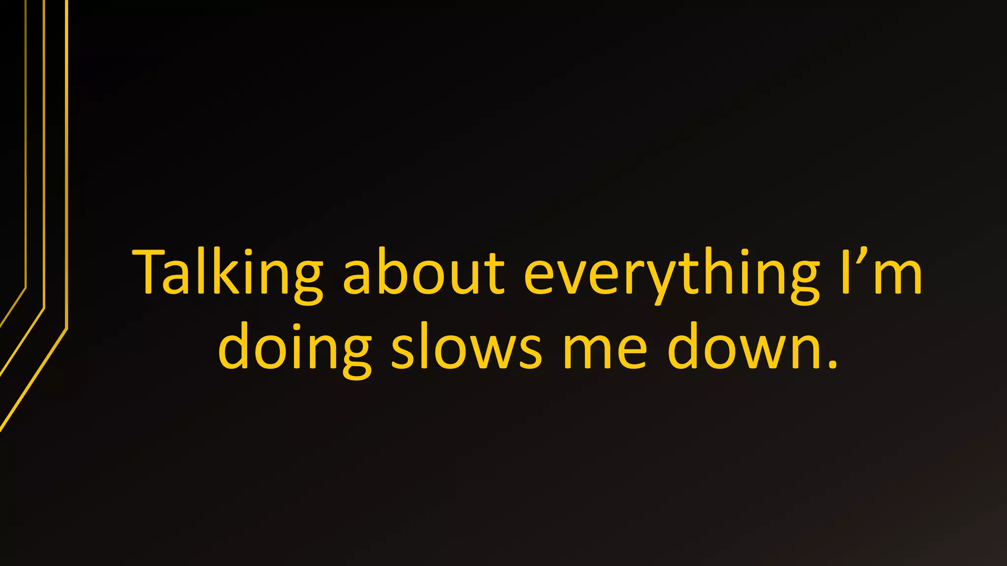 Talking about everything I’m
doing slows me down.
 