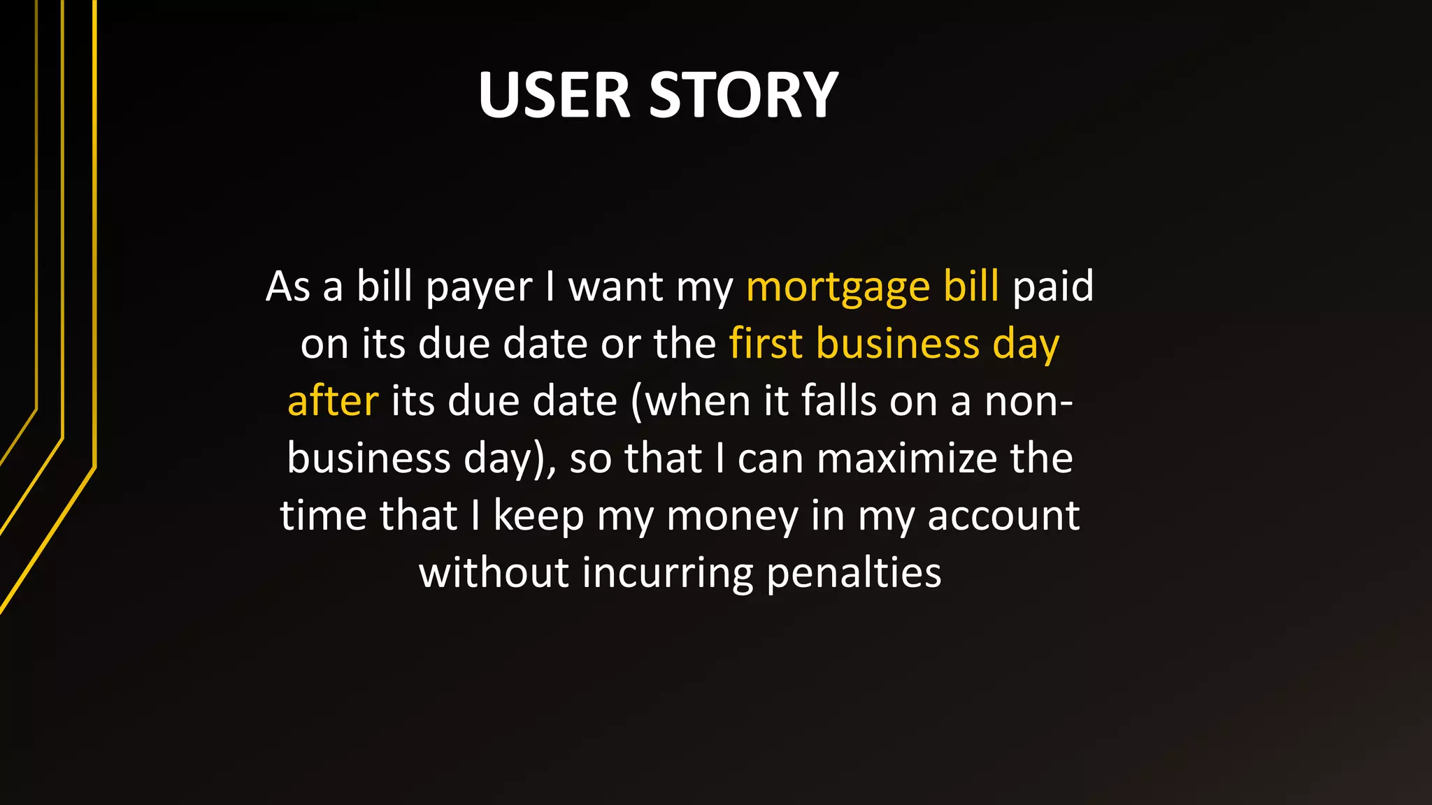 USER STORY
As a bill payer I want my mortgage bill paid
on its due date or the first business day
after its due date (when it falls on a non-
business day), so that I can maximize the
time that I keep my money in my account
without incurring penalties
 