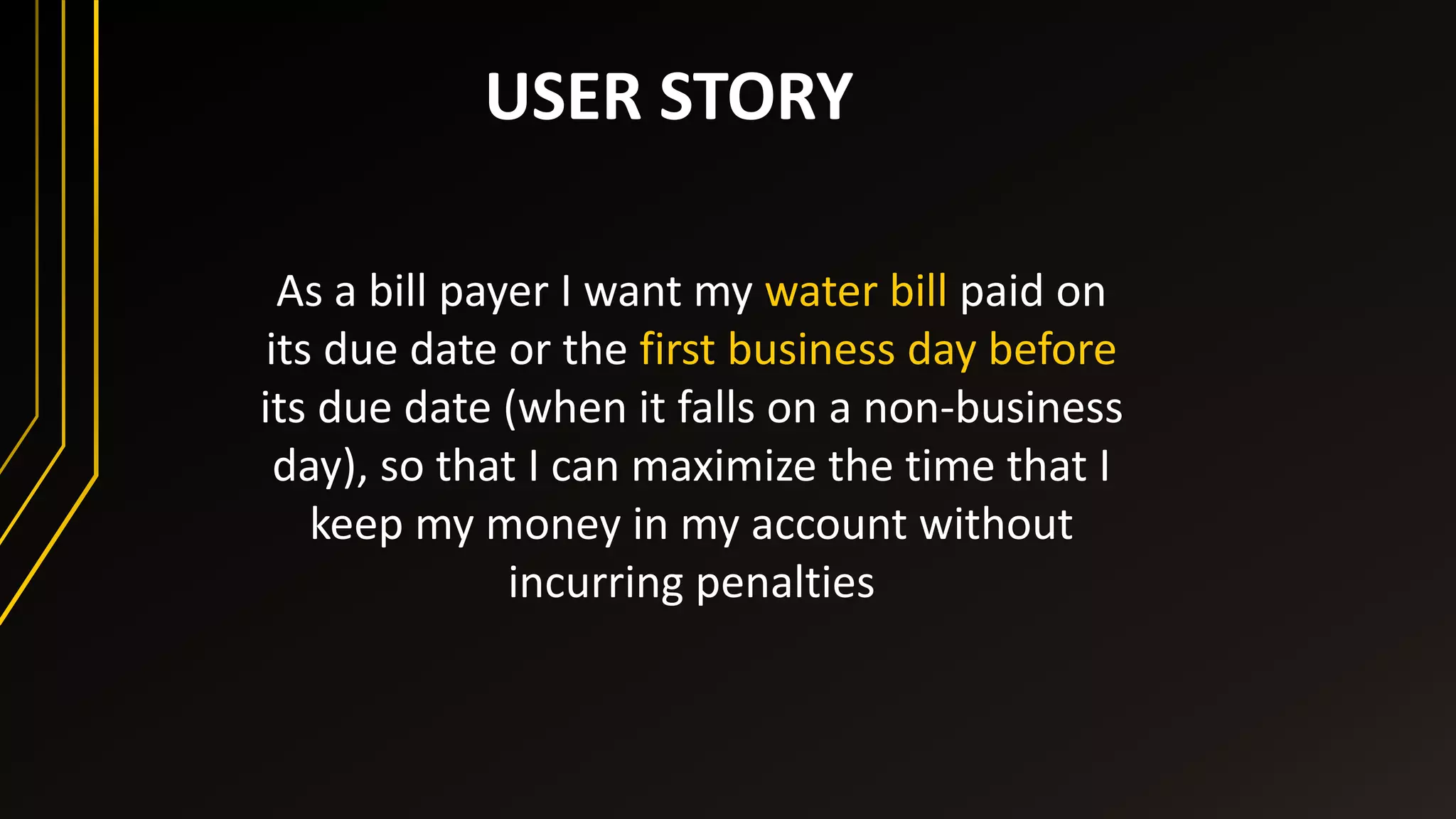 USER STORY
As a bill payer I want my water bill paid on
its due date or the first business day before
its due date (when it falls on a non-business
day), so that I can maximize the time that I
keep my money in my account without
incurring penalties
 
