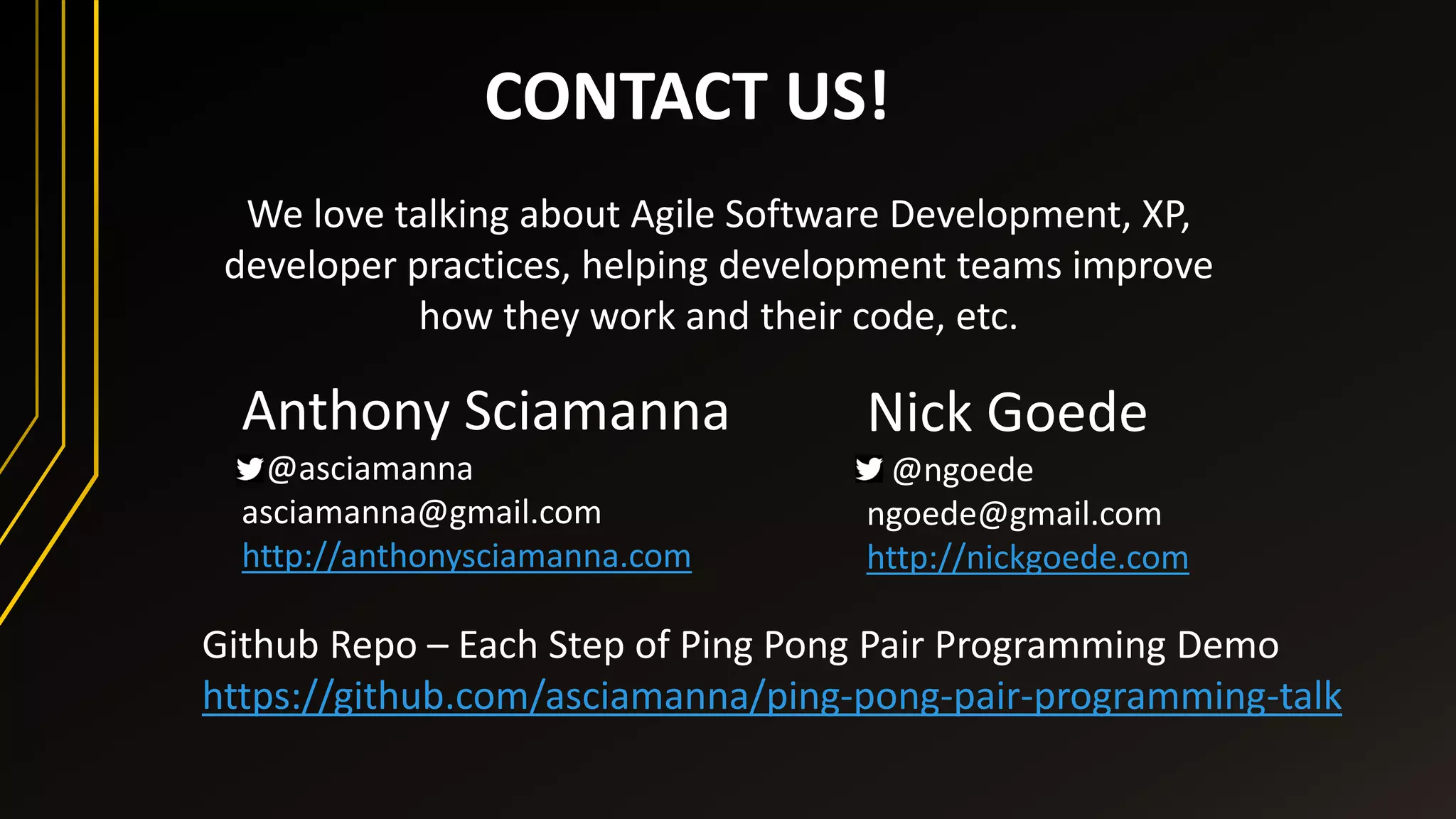CONTACT US!
We love talking about Agile Software Development, XP,
developer practices, helping development teams improve
how they work and their code, etc.
Nick Goede
@ngoede
ngoede@gmail.com
http://nickgoede.com
Anthony Sciamanna
@asciamanna
asciamanna@gmail.com
http://anthonysciamanna.com
Github Repo – Each Step of Ping Pong Pair Programming Demo
https://github.com/asciamanna/ping-pong-pair-programming-talk
 