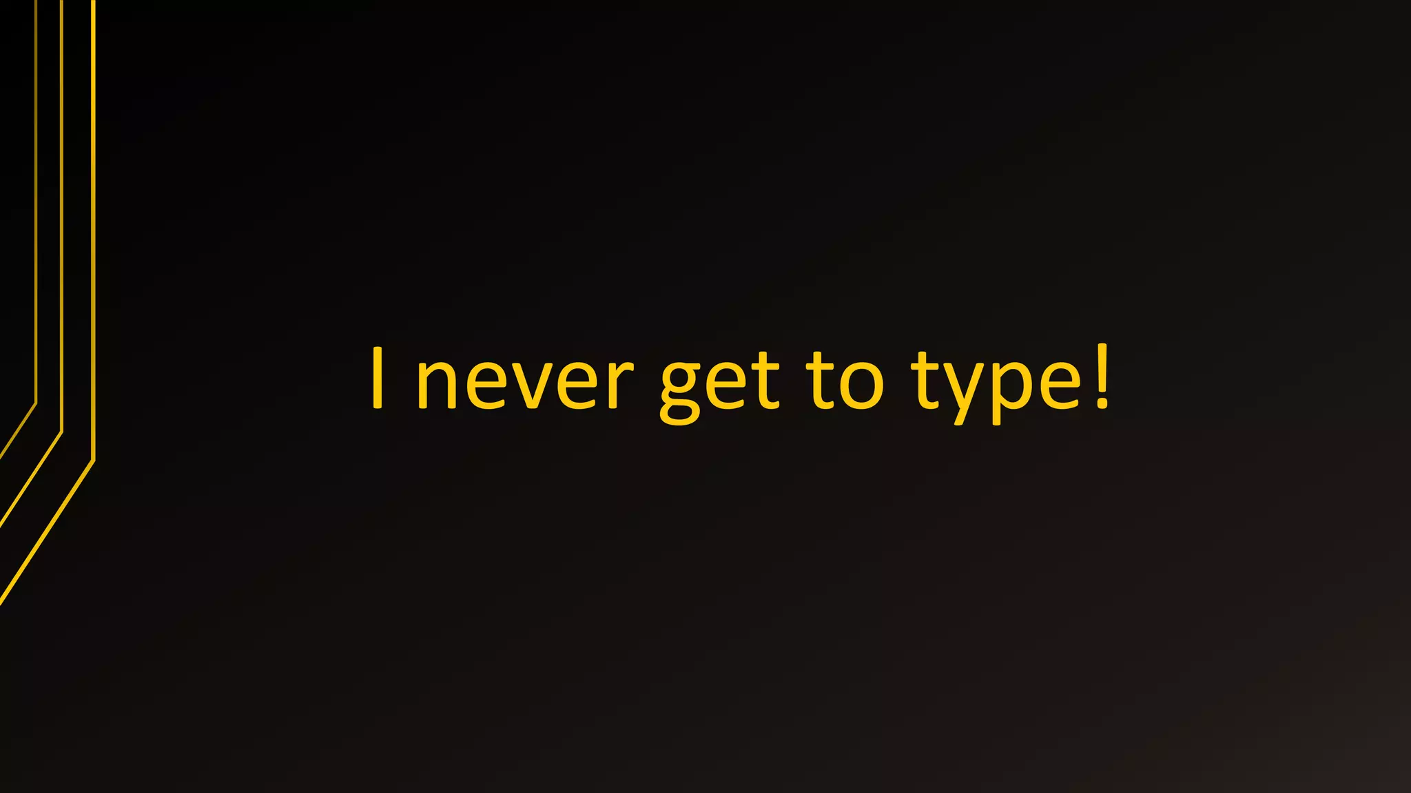 I never get to type!
 
