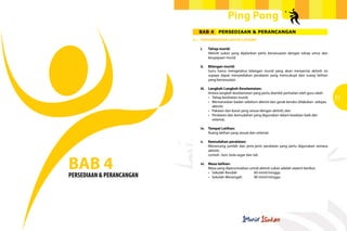 Ping Pong
                                BAB 4        PERSEDIAAN & PERANCANGAN
                           4.1	 PERTIMBANGAN UNTUK LATIHAN

                           		   i.	    Tahap murid:
                                		     Aktiviti sukan yang dijalankan perlu bersesuaian dengan tahap umur dan
                                	      keupayaan murid.
                                	
                                ii.	   Bilangan murid:
                                		     Guru harus mengetahui bilangan murid yang akan menyertai aktiviti ini
                                	      supaya dapat menyediakan peralatan yang mencukupi dan ruang latihan
                                	      yang bersesuaian.

                                iii.	 Langkah-Langkah Keselamatan:
                                		    Antara langkah keselamatan yang perlu diambil perhatian oleh guru ialah:
                                	
                                	
                                      •	 Tahap kesihatan murid;
                                      •	 Memanaskan badan sebelum aktiviti dan gerak kendur dilakukan  selepas
                                                                                                                 31
                                		aktiviti;
                                	     •	 Pakaian dan kasut yang sesuai dengan aktiviti; dan
                                	     •	 Peralatan dan kemudahan yang digunakan dalam keadaan baik dan
                                		selamat.

                                iv.	 Tempat Latihan:
                                		   Ruang latihan yang sesuai dan selamat.

                                v.	 Kemudahan peralatan:
                                		  Merancang jumlah dan jenis-jenis peralatan yang perlu digunakan semasa
                                	aktiviti;



BAB 4
                                		  contoh : kon, bola segar dan tali.

                                vi.	   Masa latihan:
                                		     Masa yang diperuntukkan untuk aktiviti sukan adalah seperti berikut:
                                	      •	 Sekolah Rendah	 	      60 minit/minggu
PERSEDIAAN & PERANCANGAN        	      •	 Sekolah Menengah	      90 minit/minggu
 