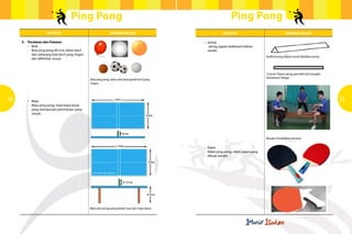 Ping Pong                                                                              Ping Pong
                      Aktiviti                                           Gambar rajah                                   Aktiviti                                    Gambar rajah

     5.	 Peralatan dan Pakaian                                                                            •	 Jaring



                                                                  	
  
         •	 Bola                                                                                        	     Jaring, papan kadboard olahan
            Bola ping pong 40 mm, belon kecil 	                                                         	sendiri
            dan sebarang bola kecil yang ringan 	
                                                                                                                                                     Kadbod yang dilipat untuk dijadikan jaring
            dan difikirkan sesuai.



                                                                                             	
                                                      Contoh: Papan jaring (perolehi dari bengkel
                                                                                                                                                     Kemahiran Hidup)
                                                    Bola ping pong, belon dan bola getah kecil yang
                                                    ringan.




34       •	 Meja                                                                                                                                                                                   35
            Meja ping pong, meja biasa besar 		
            yang mempunyai permukaan yang 	
            sesuai.




                                                                                                                                                     Bangku Pendidikan Jasmani


                                                                                                            •	 Raket
                                                                                                        	      Raket ping pong, raket papan yang 	
                                                                                                        	      dibuat sendiri.




                                                    Meja dan jaring yang diubah suai dari meja biasa.
 