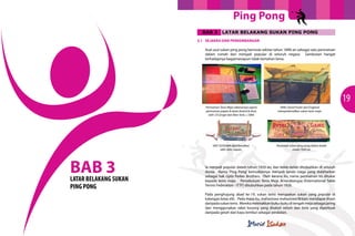 Ping Pong
BAB 3

LATAR BELAKANG SUKAN PING PONG

3.1	 SEJARAH DAN PERKEMBANGAN
Asal usul sukan ping pong bermula sekitar tahun 1890-an sebagai satu permainan
dalam rumah dan menjadi popular di seluruh negara. Sambutan hangat
terhadapnya bagaimanapun tidak bertahan lama.

19
Permainan Tenis Meja sebenarnya sejenis
permainan papan & dadu (board & dice),
oleh J.H.Singer dari New York, c.1884.

1891 GOSSIMA diperkenalkan
oleh John Jaques

BAB 3

LATAR BELAKANG SUKAN
PING PONG

1890, David Foster dari England
memperkenalkan sukan tenis meja

Peralatan sukan ping pong dalam kotak
mulai 1920-an

Ia menjadi popular dalam tahun 1920-an, dan kelab-kelab ditubuhkan di seluruh
dunia. Nama ‘Ping Pong’ kemudiannya menjadi tanda niaga yang didaftarkan
sebagai hak cipta Parker Brothers. Oleh kerana itu, nama permainan ini ditukar
kepada tenis meja. Persekutuan Tenis Meja Antarabangsa (International Table
Tennis Federation - ITTF) ditubuhkan pada tahun 1926.
Pada penghujung abad ke-19, sukan tenis merupakan sukan yang popular di
kalangan kelas elit. Pada masa itu, mahasiswa-mahasiswa Britain mendapat ilham
daripada sukan tenis. Mereka meletakkan buku-buku di tengah meja sebagai jaring
dan menggunakan raket kosong yang disaluti velum dan bola yang diperbuat
daripada getah dan kayu lembut sebagai peralatan.

 