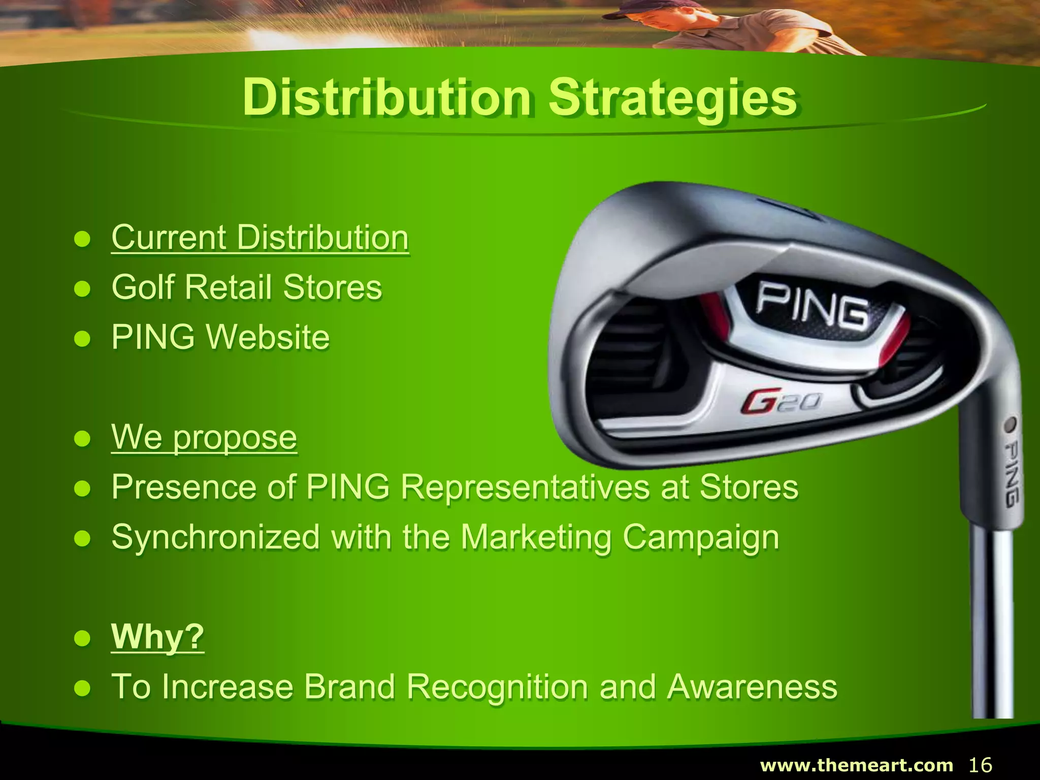 16www.themeart.com
Distribution Strategies
 Current Distribution
 Golf Retail Stores
 PING Website
 We propose
 Presence of PING Representatives at Stores
 Synchronized with the Marketing Campaign
 Why?
 To Increase Brand Recognition and Awareness
 