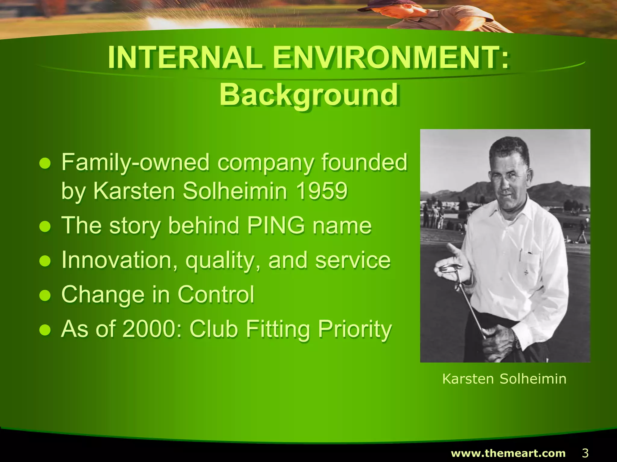 3www.themeart.com
INTERNAL ENVIRONMENT:
Background
 Family-owned company founded
by Karsten Solheimin 1959
 The story behind PING name
 Innovation, quality, and service
 Change in Control
 As of 2000: Club Fitting Priority
Karsten Solheimin
 
