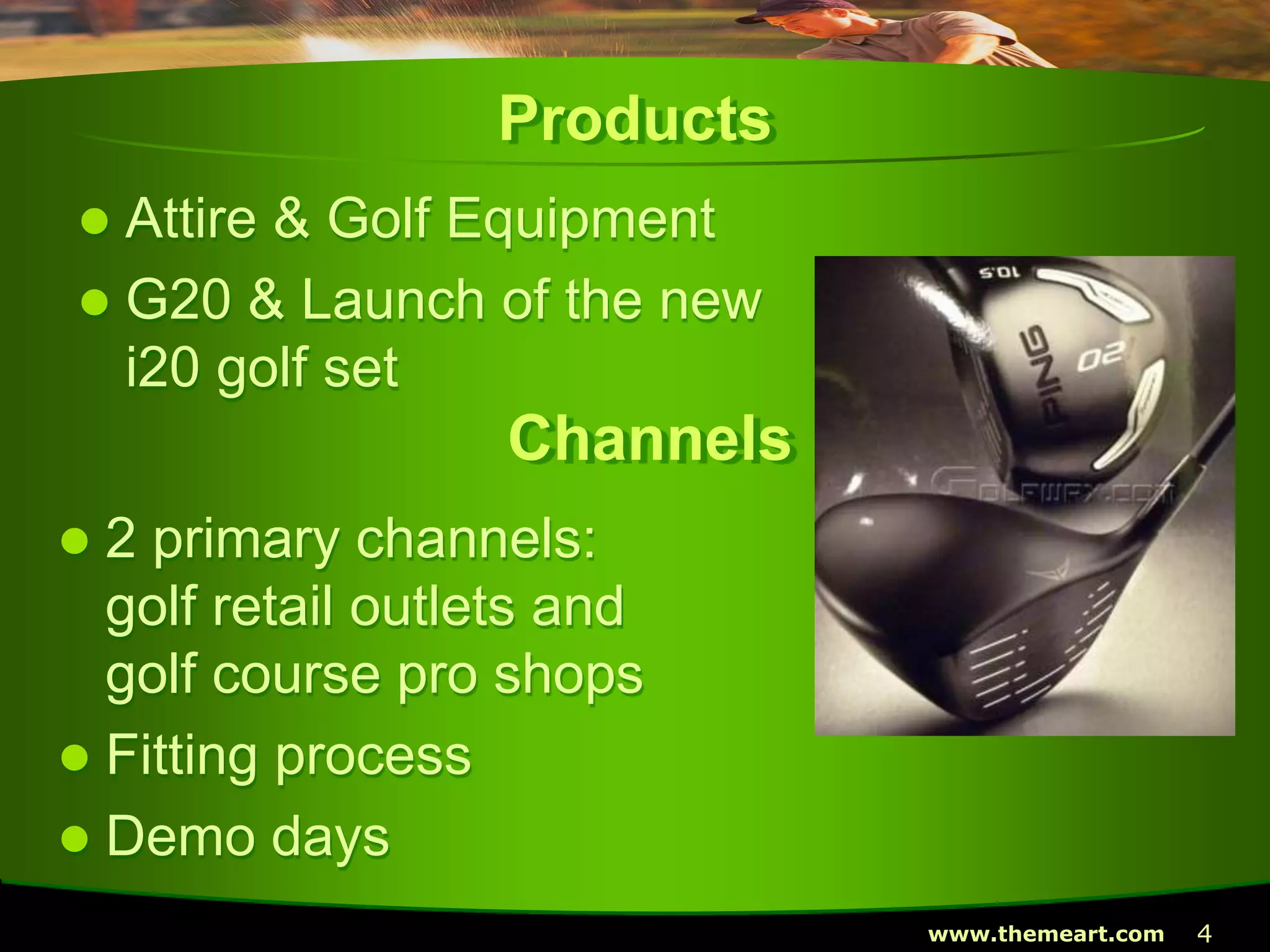 4www.themeart.com
Products
 Attire & Golf Equipment
 G20 & Launch of the new
i20 golf set
Channels
 2 primary channels:
golf retail outlets and
golf course pro shops
 Fitting process
 Demo days
 