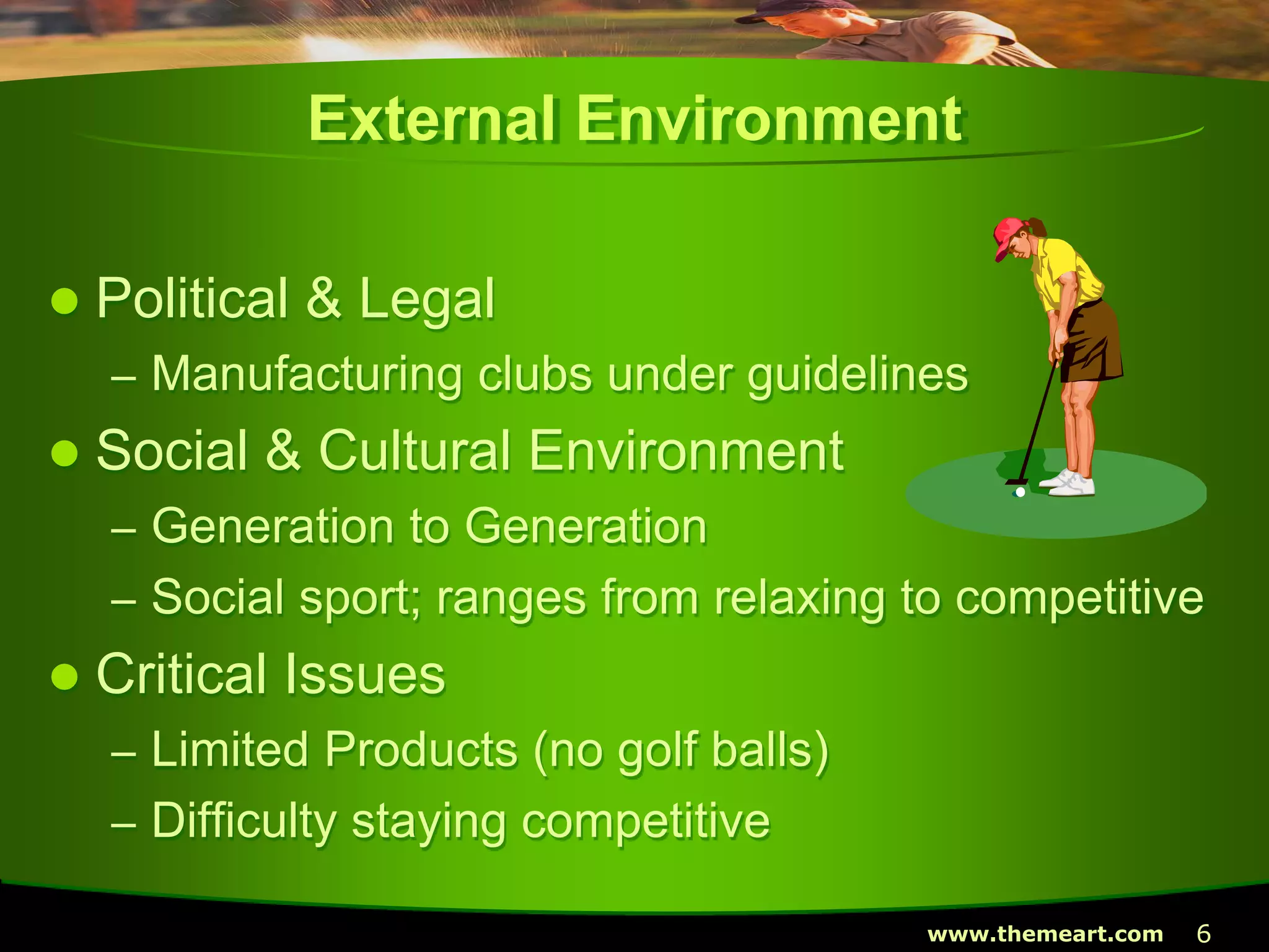 6www.themeart.com
External Environment
 Political & Legal
– Manufacturing clubs under guidelines
 Social & Cultural Environment
– Generation to Generation
– Social sport; ranges from relaxing to competitive
 Critical Issues
– Limited Products (no golf balls)
– Difficulty staying competitive
 