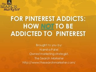 FOR PINTEREST ADDICTS:
   HOW NOT TO BE
ADDICTED TO PINTEREST
            Brought to you by:
               Namita Patel
        Owner/marketing strategist,
           The Search Marketer
   http://www.thesearchmarketer.com/
 