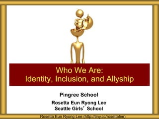 Pingree School
Rosetta Eun Ryong Lee
Seattle Girls’ School
Who We Are:
Identity, Inclusion, and Allyship
Rosetta Eun Ryong Lee (http://tiny.cc/rosettalee)
 