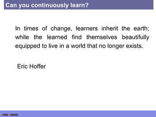 Can you continuously learn? In times of change, learners inherit the earth; while the learned find themselves beautifully equipped to live in a world that no longer exists. Eric Hoffer 