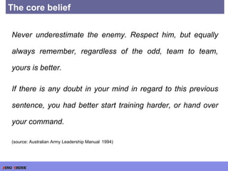 The core belief Never underestimate the enemy. Respect him, but equally always remember, regardless of the odd, team to team, yours is better. If there is any doubt in your mind in regard to this previous sentence, you had better start training harder, or hand over your command. (source: Australian Army Leadership Manual   1994) 