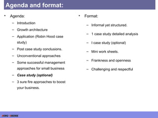 Agenda and format: Agenda: Introduction Growth architecture Application (Robin Hood case study) Post case study conclusions. Unconventional approaches Some successful management approaches for small business Case study (optional) 3 sure fire approaches to boost your business. Format: Informal yet structured. 1 case study detailed analysis I case study (optional) Mini work sheets. Frankness and openness Challenging and respectful 