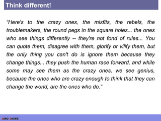 Think different! “ Here's to the crazy ones, the misfits, the rebels, the troublemakers, the round pegs in the square holes... the ones who see things differently -- they're not fond of rules... You can quote them, disagree with them, glorify or vilify them, but the only thing you can't do is ignore them because they change things... they push the human race forward, and while some may see them as the crazy ones, we see genius, because the ones who are crazy enough to think that they can change the world, are the ones who do.” 