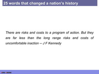 25 words that changed a nation’s history There are risks and costs to a program of action. But they are far less than the long range risks and costs of uncomfortable inaction -- J F Kennedy 