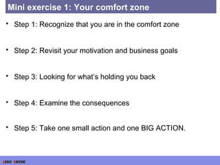 Mini exercise 1: Your comfort zone Step 1: Recognize that you are in the comfort zone Step 2: Revisit your motivation and business goals Step 3: Looking for what’s holding you back Step 4: Examine the consequences Step 5: Take one small action and one BIG ACTION.   