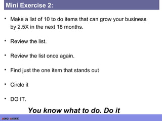 Mini Exercise 2:  Make a list of 10 to do items that can grow your business by 2.5X in the next 18 months. Review the list. Review the list once again. Find just the one item that stands out Circle it DO IT. You know what to do. Do it 
