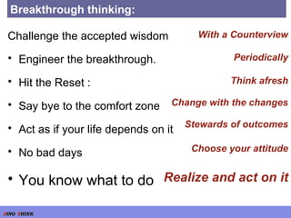 Breakthrough thinking: Challenge the accepted wisdom Engineer the breakthrough. Hit the Reset : Say bye to the comfort zone Act as if your life depends on it No bad days You know what to do Think afresh Change with the changes Stewards of outcomes Periodically With a Counterview Choose your attitude Realize and act on it 
