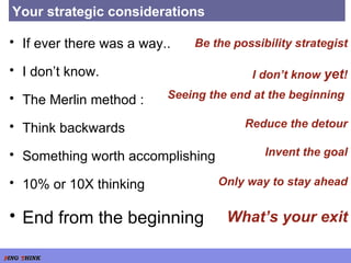 Your strategic considerations If ever there was a way.. I don’t know. The Merlin method : Think backwards Something worth accomplishing 10% or 10X thinking End from the beginning I don’t know  yet ! Be the possibility strategist Seeing the end at the beginning  Reduce the detour Invent the goal Only way to stay ahead What’s your exit 