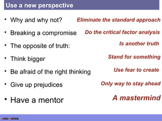 Use a new perspective Why and why not? Breaking a compromise The opposite of truth: Think bigger Be afraid of the right thinking Give up prejudices Have a mentor Do the critical factor analysis Eliminate the standard approach Is another truth  Stand for something Use fear to create  Only way to stay ahead A mastermind 