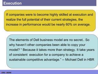 Execution If companies were to become highly skilled at execution and realize the full potential of their current strategies, the increase in performance would be nearly 60% on average. … The elements of Dell business model are no secret.. So why haven’t other companies been able to copy your model? “ Because it takes more than strategy. It take years of consistent  execution for a company to achieve a sustainable competitive advantage.” -- Michael Dell in HBR 